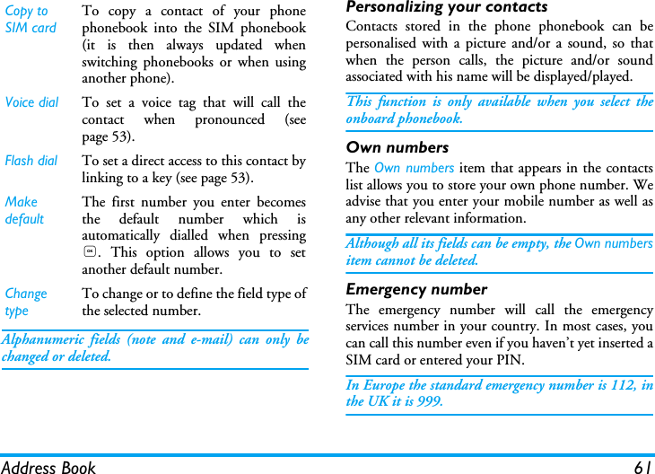 Address Book 61Alphanumeric fields (note and e-mail) can only bechanged or deleted.Personalizing your contactsContacts stored in the phone phonebook can bepersonalised with a picture and/or a sound, so thatwhen the person calls, the picture and/or soundassociated with his name will be displayed/played.This function is only available when you select theonboard phonebook.Own numbersThe Own numbers item that appears in the contactslist allows you to store your own phone number. Weadvise that you enter your mobile number as well asany other relevant information.Although all its fields can be empty, the Own numbersitem cannot be deleted.Emergency numberThe emergency number will call the emergencyservices number in your country. In most cases, youcan call this number even if you haven&rsquo;t yet inserted aSIM card or entered your PIN.In Europe the standard emergency number is 112, inthe UK it is 999.Copy to SIM cardTo copy a contact of your phonephonebook into the SIM phonebook(it is then always updated whenswitching phonebooks or when usinganother phone).Voice dial To set a voice tag that will call thecontact when pronounced (seepage 53).Flash dial To set a direct access to this contact bylinking to a key (see page 53).Make defaultThe first number you enter becomesthe default number which isautomatically dialled when pressing,. This option allows you to setanother default number.Change typeTo change or to define the field type ofthe selected number.