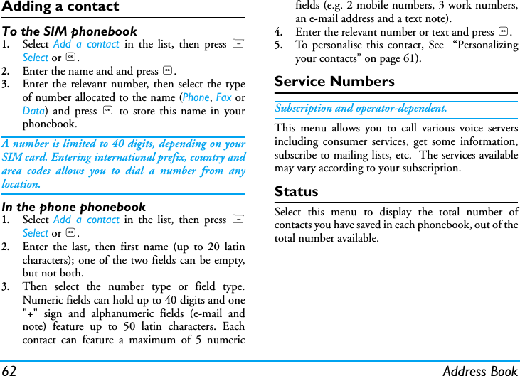 62 Address BookAdding a contact To the SIM phonebook1.Select  Add a contact in the list, then press LSelect or ,.2.Enter the name and and press ,.3.Enter the relevant number, then select the typeof number allocated to the name (Phone, Fax orData) and press , to store this name in yourphonebook.A number is limited to 40 digits, depending on yourSIM card. Entering international prefix, country andarea codes allows you to dial a number from anylocation.In the phone phonebook1.Select  Add a contact in the list, then press LSelect or ,.2.Enter the last, then first name (up to 20 latincharacters); one of the two fields can be empty,but not both.3.Then select the number type or field type.Numeric fields can hold up to 40 digits and one"+" sign and alphanumeric fields (e-mail andnote) feature up to 50 latin characters. Eachcontact can feature a maximum of 5 numericfields (e.g. 2 mobile numbers, 3 work numbers,an e-mail address and a text note).4.Enter the relevant number or text and press ,.5.To personalise this contact, See  &ldquo;Personalizingyour contacts&rdquo; on page 61).Service NumbersSubscription and operator-dependent.This menu allows you to call various voice serversincluding consumer services, get some information,subscribe to mailing lists, etc.  The services availablemay vary according to your subscription.StatusSelect this menu to display the total number ofcontacts you have saved in each phonebook, out of thetotal number available.