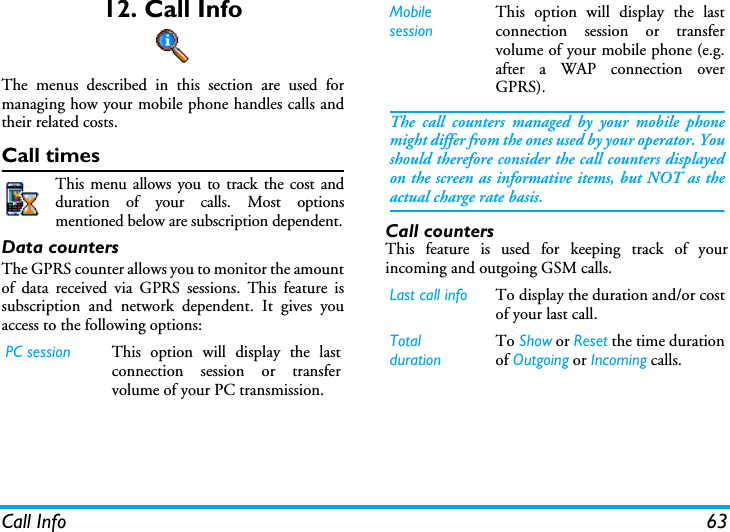 Call Info 6312. Call InfoThe menus described in this section are used formanaging how your mobile phone handles calls andtheir related costs.Call timesThis menu allows you to track the cost andduration of your calls. Most optionsmentioned below are subscription dependent.Data countersThe GPRS counter allows you to monitor the amountof data received via GPRS sessions. This feature issubscription and network dependent. It gives youaccess to the following options:Call countersThis feature is used for keeping track of yourincoming and outgoing GSM calls.PC session This option will display the lastconnection session or transfervolume of your PC transmission.MobilesessionThis option will display the lastconnection session or transfervolume of your mobile phone (e.g.after a WAP connection overGPRS).The call counters managed by your mobile phonemight differ from the ones used by your operator. Youshould therefore consider the call counters displayedon the screen as informative items, but NOT as theactual charge rate basis.Last call info To display the duration and/or costof your last call.TotaldurationTo Show or Reset the time durationof Outgoing or Incoming calls.