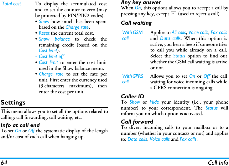 64 Call InfoSettingsThis menu allows you to set all the options related tocalling: call forwarding, call waiting, etc.Info at call endTo set On or Off the systematic display of the lengthand/or cost of each call when hanging up.Any key answerWhen On, this options allows you to accept a call bypressing any key, except ) (used to reject a call).Call waitingCaller IDTo  Show or Hide your identity (i.e., your phonenumber) to your correspondent. The Status willinform you on which option is activated.Call forwardTo divert incoming calls to your mailbox or to anumber (whether in your contacts or not) and appliesto: Data calls, Voice calls and Fax calls.Total cost To display the accumulated costand to set the counter to zero (maybe protected by PIN/PIN2 codes).&bull;Show how much has been spentbased on the Charge rate.&bull;Reset the current total cost.&bull;Show balance to check theremaining credit (based on theCost limit).&bull; Cost limit off&bull;Cost limit to enter the cost limitused in the Show balance menu.&bull;Charge rate to set the rate perunit. First enter the currency used(3 characters maximum), thenenter the cost per unit.With GSM callApplies to All calls, Voice calls, Fax callsand  Data calls. When this option isactive, you hear a beep if someone triesto call you while already on a call.Select the Status option to find outwhether the GSM call waiting is activeor not.With GPRS callAllows you to set On or Off the callwaiting for voice incoming calls whilea GPRS connection is ongoing.