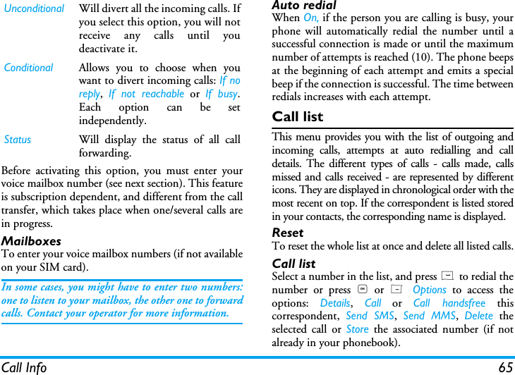 Call Info 65Before activating this option, you must enter yourvoice mailbox number (see next section). This featureis subscription dependent, and different from the calltransfer, which takes place when one/several calls arein progress.MailboxesTo enter your voice mailbox numbers (if not availableon your SIM card).In some cases, you might have to enter two numbers:one to listen to your mailbox, the other one to forwardcalls. Contact your operator for more information.Auto redialWhen On, if the person you are calling is busy, yourphone will automatically redial the number until asuccessful connection is made or until the maximumnumber of attempts is reached (10). The phone beepsat the beginning of each attempt and emits a specialbeep if the connection is successful. The time betweenredials increases with each attempt.Call listThis menu provides you with the list of outgoing andincoming calls, attempts at auto redialling and calldetails. The different types of calls - calls made, callsmissed and calls received - are represented by differenticons. They are displayed in chronological order with themost recent on top. If the correspondent is listed storedin your contacts, the corresponding name is displayed.ResetTo reset the whole list at once and delete all listed calls.Call listSelect a number in the list, and press ( to redial thenumber or press , or L  Options to access theoptions:  Details,  Call or Call handsfree thiscorrespondent,  Send SMS,  Send MMS,  Delete theselected call or Store the associated number (if notalready in your phonebook).Unconditional Will divert all the incoming calls. Ifyou select this option, you will notreceive any calls until youdeactivate it.Conditional Allows you to choose when youwant to divert incoming calls: If noreply,  If not reachable or If busy.Each option can be setindependently.Status Will display the status of all callforwarding.