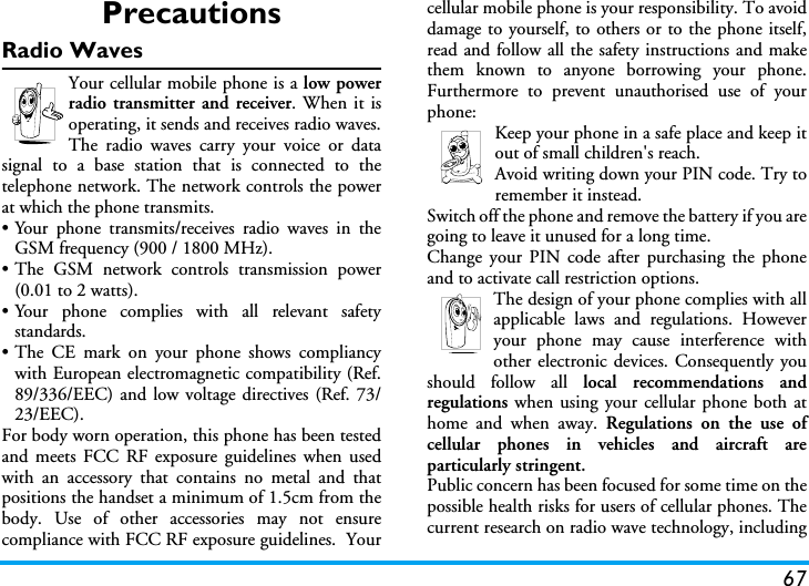 67PrecautionsRadio WavesYour cellular mobile phone is a low powerradio transmitter and receiver. When it isoperating, it sends and receives radio waves.The radio waves carry your voice or datasignal to a base station that is connected to thetelephone network. The network controls the powerat which the phone transmits.&bull; Your phone transmits/receives radio waves in theGSM frequency (900 / 1800 MHz).&bull; The GSM network controls transmission power(0.01 to 2 watts).&bull; Your phone complies with all relevant safetystandards.&bull;The CE mark on your phone shows compliancywith European electromagnetic compatibility (Ref.89/336/EEC) and low voltage directives (Ref. 73/23/EEC).For body worn operation, this phone has been testedand meets FCC RF exposure guidelines when usedwith an accessory that contains no metal and thatpositions the handset a minimum of 1.5cm from thebody. Use of other accessories may not ensurecompliance with FCC RF exposure guidelines.  Yourcellular mobile phone is your responsibility. To avoiddamage to yourself, to others or to the phone itself,read and follow all the safety instructions and makethem known to anyone borrowing your phone.Furthermore to prevent unauthorised use of yourphone:Keep your phone in a safe place and keep itout of small children's reach.Avoid writing down your PIN code. Try toremember it instead. Switch off the phone and remove the battery if you aregoing to leave it unused for a long time.Change your PIN code after purchasing the phoneand to activate call restriction options.The design of your phone complies with allapplicable laws and regulations. Howeveryour phone may cause interference withother electronic devices. Consequently youshould follow all local recommendations andregulations when using your cellular phone both athome and when away. Regulations on the use ofcellular phones in vehicles and aircraft areparticularly stringent.Public concern has been focused for some time on thepossible health risks for users of cellular phones. Thecurrent research on radio wave technology, including