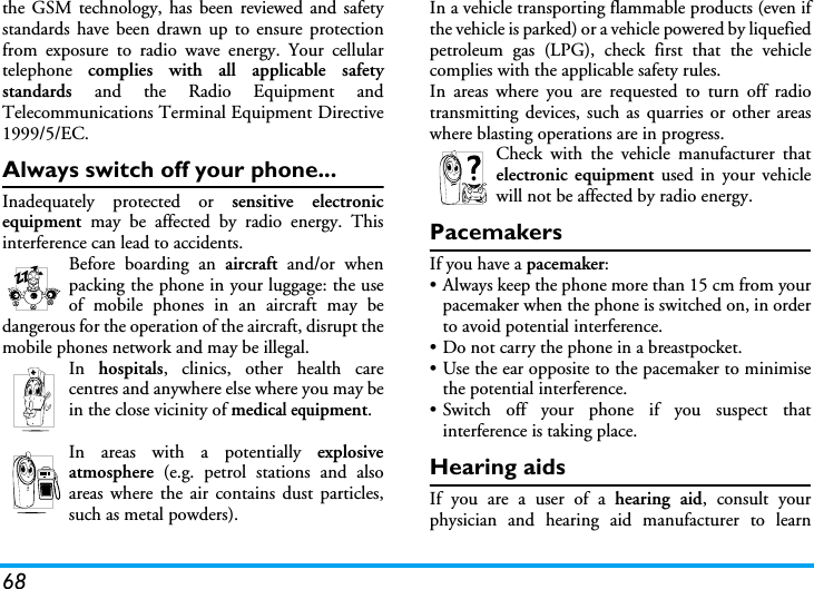 68the GSM technology, has been reviewed and safetystandards have been drawn up to ensure protectionfrom exposure to radio wave energy. Your cellulartelephone  complies with all applicable safetystandards  and the Radio Equipment andTelecommunications Terminal Equipment Directive1999/5/EC.Always switch off your phone...Inadequately protected or sensitive electronicequipment  may be affected by radio energy. Thisinterference can lead to accidents.Before boarding an aircraft and/or whenpacking the phone in your luggage: the useof mobile phones in an aircraft may bedangerous for the operation of the aircraft, disrupt themobile phones network and may be illegal.In  hospitals, clinics, other health carecentres and anywhere else where you may bein the close vicinity of medical equipment.In areas with a potentially explosiveatmosphere (e.g. petrol stations and alsoareas where the air contains dust particles,such as metal powders).In a vehicle transporting flammable products (even ifthe vehicle is parked) or a vehicle powered by liquefiedpetroleum gas (LPG), check first that the vehiclecomplies with the applicable safety rules.In areas where you are requested to turn off radiotransmitting devices, such as quarries or other areaswhere blasting operations are in progress.Check with the vehicle manufacturer thatelectronic equipment used in your vehiclewill not be affected by radio energy.PacemakersIf you have a pacemaker:&bull; Always keep the phone more than 15 cm from yourpacemaker when the phone is switched on, in orderto avoid potential interference.&bull; Do not carry the phone in a breastpocket.&bull; Use the ear opposite to the pacemaker to minimisethe potential interference.&bull; Switch off your phone if you suspect thatinterference is taking place.Hearing aidsIf you are a user of a hearing aid, consult yourphysician and hearing aid manufacturer to learn