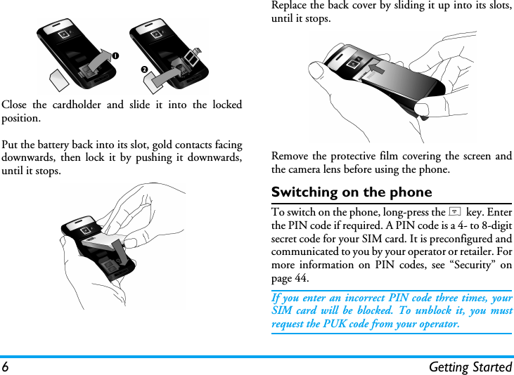 6 Getting StartedClose the cardholder and slide it into the lockedposition.Put the battery back into its slot, gold contacts facingdownwards, then lock it by pushing it downwards,until it stops.Replace the back cover by sliding it up into its slots,until it stops.Remove the protective film covering the screen andthe camera lens before using the phone.Switching on the phoneTo switch on the phone, long-press the ) key. Enterthe PIN code if required. A PIN code is a 4- to 8-digitsecret code for your SIM card. It is preconfigured andcommunicated to you by your operator or retailer. Formore information on PIN codes, see &ldquo;Security&rdquo; onpage 44.If you enter an incorrect PIN code three times, yourSIM card will be blocked. To unblock it, you mustrequest the PUK code from your operator.
