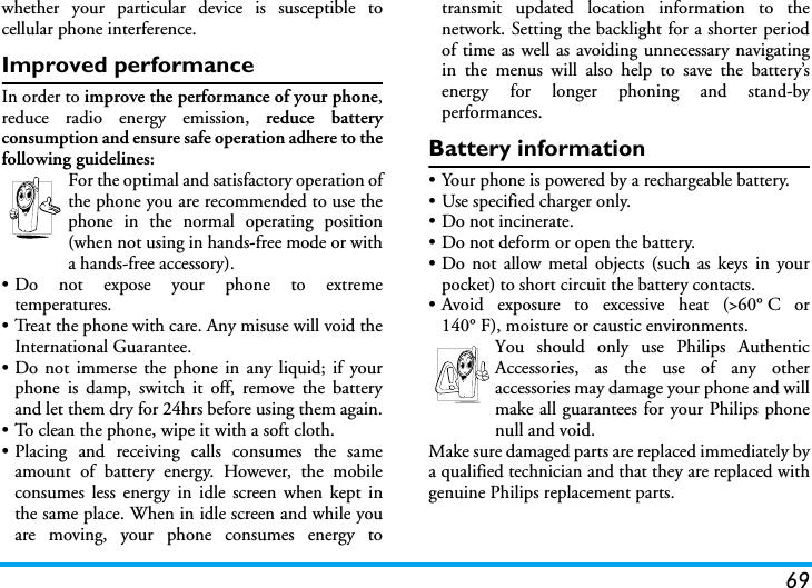 69whether your particular device is susceptible tocellular phone interference.Improved performanceIn order to improve the performance of your phone,reduce radio energy emission, reduce batteryconsumption and ensure safe operation adhere to thefollowing guidelines:For the optimal and satisfactory operation ofthe phone you are recommended to use thephone in the normal operating position(when not using in hands-free mode or witha hands-free accessory).&bull; Do not expose your phone to extremetemperatures.&bull; Treat the phone with care. Any misuse will void theInternational Guarantee.&bull; Do not immerse the phone in any liquid; if yourphone is damp, switch it off, remove the batteryand let them dry for 24hrs before using them again.&bull; To clean the phone, wipe it with a soft cloth.&bull; Placing and receiving calls consumes the sameamount of battery energy. However, the mobileconsumes less energy in idle screen when kept inthe same place. When in idle screen and while youare moving, your phone consumes energy totransmit updated location information to thenetwork. Setting the backlight for a shorter periodof time as well as avoiding unnecessary navigatingin the menus will also help to save the battery&rsquo;senergy for longer phoning and stand-byperformances.Battery information&bull; Your phone is powered by a rechargeable battery.&bull; Use specified charger only.&bull; Do not incinerate.&bull; Do not deform or open the battery.&bull; Do not allow metal objects (such as keys in yourpocket) to short circuit the battery contacts.&bull;Avoid exposure to excessive heat (>60&deg;C or140&deg; F), moisture or caustic environments.You should only use Philips AuthenticAccessories, as the use of any otheraccessories may damage your phone and willmake all guarantees for your Philips phonenull and void.Make sure damaged parts are replaced immediately bya qualified technician and that they are replaced withgenuine Philips replacement parts.