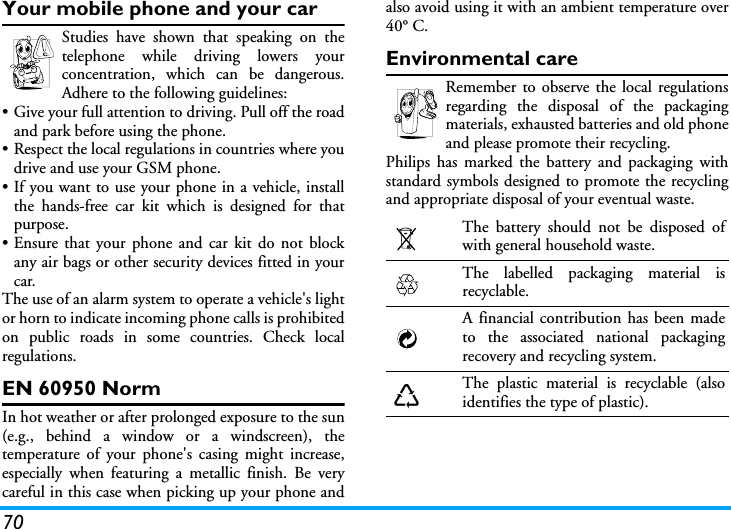 70Your mobile phone and your carStudies have shown that speaking on thetelephone while driving lowers yourconcentration, which can be dangerous.Adhere to the following guidelines:&bull; Give your full attention to driving. Pull off the roadand park before using the phone.&bull; Respect the local regulations in countries where youdrive and use your GSM phone.&bull; If you want to use your phone in a vehicle, installthe hands-free car kit which is designed for thatpurpose.&bull; Ensure that your phone and car kit do not blockany air bags or other security devices fitted in yourcar.The use of an alarm system to operate a vehicle's lightor horn to indicate incoming phone calls is prohibitedon public roads in some countries. Check localregulations.EN 60950 NormIn hot weather or after prolonged exposure to the sun(e.g., behind a window or a windscreen), thetemperature of your phone's casing might increase,especially when featuring a metallic finish. Be verycareful in this case when picking up your phone andalso avoid using it with an ambient temperature over40&deg; C.Environmental careRemember to observe the local regulationsregarding the disposal of the packagingmaterials, exhausted batteries and old phoneand please promote their recycling.Philips has marked the battery and packaging withstandard symbols designed to promote the recyclingand appropriate disposal of your eventual waste.The battery should not be disposed ofwith general household waste.The labelled packaging material isrecyclable.A financial contribution has been madeto the associated national packagingrecovery and recycling system.The plastic material is recyclable (alsoidentifies the type of plastic).