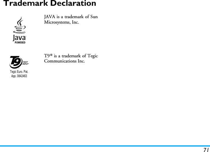 71Trademark DeclarationJAVA is a trademark of SunMicrosystems, Inc.T9&reg; is a trademark of TegicCommunications Inc.Tegic Euro. Pat. App. 0842463
