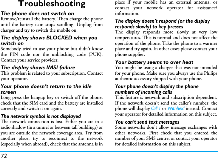 72TroubleshootingThe phone does not switch onRemove/reinstall the battery. Then charge the phoneuntil the battery icon stops scrolling. Unplug fromcharger and try to switch the mobile on.The display shows BLOCKED when you switch onSomebody tried to use your phone but didn&rsquo;t knowthe PIN code nor the unblocking code (PUK).Contact your service provider.The display shows IMSI failureThis problem is related to your subscription. Contactyour operator.Your phone doesn&rsquo;t return to the idle screenLong press the hangup key or switch off the phone,check that the SIM card and the battery are installedcorrectly and switch it on again.The network symbol is not displayedThe network connection is lost. Either you are in aradio shadow (in a tunnel or between tall buildings) oryou are outside the network coverage area. Try fromanother place, try to reconnect to the network(especially when abroad), check that the antenna is inplace if your mobile has an external antenna, orcontact your network operator for assistance/information.The display doesn&rsquo;t respond (or the display responds slowly) to key pressesThe display responds more slowly at very lowtemperatures. This is normal and does not affect theoperation of the phone. Take the phone to a warmerplace and try again. In other cases please contact yourphone supplier.Your battery seems to over heatYou might be using a charger that was not intendedfor your phone. Make sure you always use the Philipsauthentic accessory shipped with your phone.Your phone doesn&rsquo;t display the phone numbers of incoming callsThis feature is network and subscription dependent.If the network doesn&rsquo;t send the caller&rsquo;s number, thephone will display Call 1 or Withheld instead. Contactyour operator for detailed information on this subject.You can&rsquo;t send text messagesSome networks don&rsquo;t allow message exchanges withother networks. First check that you entered thenumber of your SMS centre, or contact your operatorfor detailed information on this subject.