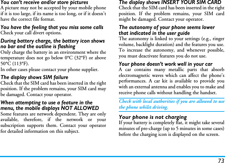 73You can&rsquo;t receive and/or store picturesA picture may not be accepted by your mobile phoneif it is too large, if its name is too long, or if it doesn&rsquo;thave the correct file format.You have the feeling that you miss some callsCheck your call divert options.During battery charge, the battery icon shows no bar and the outline is flashingOnly charge the battery in an environment where thetemperature does not go below 0&deg;C (32&deg;F) or above50&deg;C (113&deg;F).In other cases please contact your phone supplier.The display shows SIM failureCheck that the SIM card has been inserted in the rightposition. If the problem remains, your SIM card maybe damaged. Contact your operator.When attempting to use a feature in the menu, the mobile displays NOT ALLOWEDSome features are network dependent. They are onlyavailable, therefore, if the network or yoursubscription supports them. Contact your operatorfor detailed information on this subject.The display shows INSERT YOUR SIM CARDCheck that the SIM card has been inserted in the rightposition. If the problem remains, your SIM cardmight be damaged. Contact your operator.The autonomy of your phone seems lower that indicated in the user guideThe autonomy is linked to your settings (e.g., ringervolume, backlight duration) and the features you use.To increase the autonomy, and whenever possible,you must deactivate features you do not use.Your phone doesn&rsquo;t work well in your carA car contains many metallic parts that absorbelectromagnetic waves which can affect the phone&rsquo;sperformances. A car kit is available to provide youwith an external antenna and enables you to make andreceive phone calls without handling the handset.Check with local authorities if you are allowed to usethe phone whilst driving.Your phone is not chargingIf your battery is completely flat, it might take severalminutes of pre-charge (up to 5 minutes in some cases)before the charging icon is displayed on the screen.