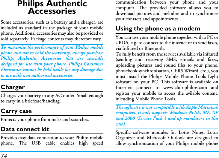 74Philips Authentic AccessoriesSome accessories, such as a battery and a charger, areincluded as standard in the package of your mobilephone. Additional accessories may also be provided orsold separately. Package contents may therefore vary.To maximise the performance of your Philips mobilephone and not to void the warranty, always purchasePhilips Authentic Accessories that are speciallydesigned for use with your phone. Philips ConsumerElectronics cannot be held liable for any damage dueto use with non authorised accessories.ChargerCharges your battery in any AC outlet. Small enoughto carry in a briefcase/handbag.Carry caseProtects your phone from nicks and scratches.Data connect kitProvides easy data connection to your Philips mobilephone. The USB cable enables high speedcommunication between your phone and yourcomputer. The provided software allows you todownload pictures and melodies and to synchroniseyour contacts and appointments.Using the phone as a modemYou can use your mobile phone together with a PC ora PDA, e.g. to connect to the internet or to send faxes,via Infrared or Bluetooth.To fully benefit from the services available via infrared(sending and receiving SMS, e-mails and faxes,uploading pictures and sound files to your phone,phonebook synchronisation, GPRS Wizard, etc.), youmust install the Philips Mobile Phone Tools Lightsoftware on your PC. This software is available onInternet: connect to www.club-philips.com andregister your mobile to access the avilable content,inlcuding Mobile Phone Tools.The software is not compatible with Apple Macintoshcomputers. It only supports Windows 98 SE, ME, XPand 2000 (Service Pack 3 and up mandatory in thiscase).Specific software modules for Lotus Notes, LotusOrganizer and Microsoft Outlook are designed toallow synchronisation of your Philips mobile phone