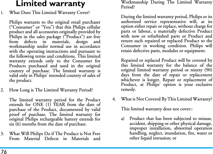 76Limited warranty1.  What Does This Limited Warranty Cover?Philips warrants to the original retail purchaser(&ldquo;Consumer&rdquo; or &ldquo;You&rdquo;) that this Philips cellularproduct and all accessories originally provided byPhilips in the sales package (&ldquo;Product&rdquo;) are freefrom defects in materials, design andworkmanship under normal use in accordancewith the operating instructions and pursuant tothe following terms and conditions. This limitedwarranty extends only to the Consumer forProducts purchased and used in the originalcountry of purchase. The limited warranty isvalid only in Philips&rsquo; intended country of sales ofthe product.2.  How Long is The Limited Warranty Period?The limited warranty period for the Productextends for ONE (1) YEAR from the date ofpurchase of the Product, documented by validproof of purchase. The limited warranty fororiginal Philips rechargeable battery extends forsix (6) months from the date of purchase.3.  What Will Philips Do if The Product is Not FreeFrom Material Defects in Materials andWorkmanship During The Limited WarrantyPeriod?During the limited warranty period, Philips or itsauthorized service representative will, at itsoption either repair or replace, without charge forparts or labour, a materially defective Productwith new or refurbished parts or Product andreturn such repaired or replaced Product to theConsumer in working condition. Philips willretain defective parts, modules or equipment.Repaired or replaced Product will be covered bythis limited warranty for the balance of theoriginal limited warranty period or ninety (90)days from the date of repair or replacementwhichever is longer. Repair or replacement ofProduct, at Philips&rsquo; option is your exclusiveremedy.4.  What is Not Covered By This Limited Warranty?This limited warranty does not cover::a)  Product that has been subjected to misuse,accident, shipping or other physical damage,improper installation, abnormal operationhandling, neglect, inundation, fire, water orother liquid intrusion; or