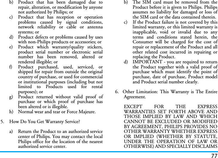 77b)  Product that has been damaged due torepair, alteration, or modification by anyonenot authorized by Philips; orc)  Product that has reception or operationproblems caused by signal conditions,network reliability or cable or antennasystems; ord)  Product defects or problems caused by useswith non-Philips products or accessories; or e)  Product which warranty/quality stickers,product serial number or electronic serialnumber has been removed, altered orrendered illegible; or f)  Product purchased, used, serviced, orshipped for repair from outside the originalcountry of purchase, or used for commercialor institutional purposes (including but notlimited to Products used for rentalpurposes); or g)  Product returned without valid proof ofpurchase or which proof of purchase hasbeen altered or is illegible.h) Normal wear and tear or Force Majeure.5.  How Do You Get Warranty Service?a)  Return the Product to an authorized servicecenter of Philips. You may contact the localPhilips office for the location of the nearestauthorized service center.b) The SIM card must be removed from theProduct before it is given to Philips. Philipsassumes no liability for damaged or loss ofthe SIM card or the data contained therein.c) If the Product failure is not covered by thislimited warranty, or this limited warranty isinapplicable, void or invalid due to anyterms and conditions stated herein, theConsumer will be charged for the cost ofrepair or replacement of the Product and allother related cost incurred in repairing orreplacing the Product.d)  IMPORTANT - you are required to returnthe Product together with a valid proof ofpurchase which must identify the point ofpurchase, date of purchase, Product modeland Product serial number clearly.6.  Other Limitation: This Warranty is The EntireAgreement.EXCEPT FOR THE EXPRESSWARRANTIES SET FORTH ABOVE ANDTHOSE IMPLIED BY LAW AND WHICHCANNOT BE EXCLUDED OR MODIFIEDBY AGREEMENT, PHILIPS PROVIDES NOOTHER WARRANTY WHETHER EXPRESSOR IMPLIED (WHETHER BY STATUTE,UNDER THE OPERATION OF LAW OROTHERWISE) AND SPECIALLY DISCLAIMS