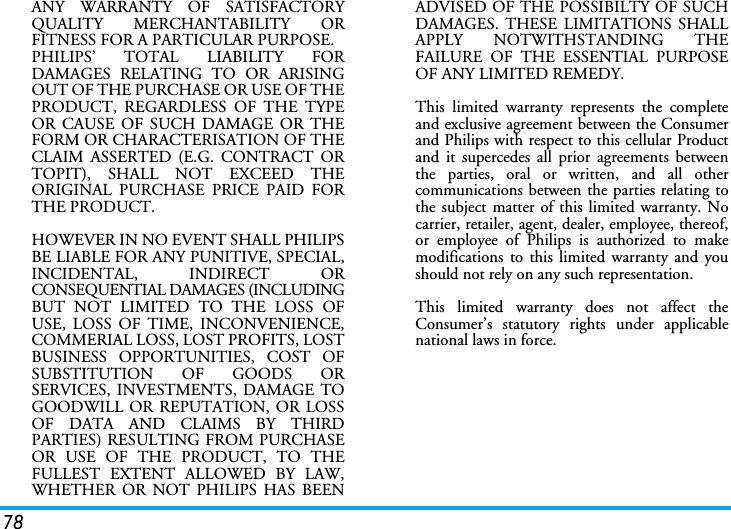 78ANY WARRANTY OF SATISFACTORYQUALITY MERCHANTABILITY ORFITNESS FOR A PARTICULAR PURPOSE.PHILIPS&rsquo; TOTAL LIABILITY FORDAMAGES RELATING TO OR ARISINGOUT OF THE PURCHASE OR USE OF THEPRODUCT, REGARDLESS OF THE TYPEOR CAUSE OF SUCH DAMAGE OR THEFORM OR CHARACTERISATION OF THECLAIM ASSERTED (E.G. CONTRACT ORTOPIT), SHALL NOT EXCEED THEORIGINAL PURCHASE PRICE PAID FORTHE PRODUCT.HOWEVER IN NO EVENT SHALL PHILIPSBE LIABLE FOR ANY PUNITIVE, SPECIAL,INCIDENTAL, INDIRECT ORCONSEQUENTIAL DAMAGES (INCLUDINGBUT NOT LIMITED TO THE LOSS OFUSE, LOSS OF TIME, INCONVENIENCE,COMMERIAL LOSS, LOST PROFITS, LOSTBUSINESS OPPORTUNITIES, COST OFSUBSTITUTION OF GOODS ORSERVICES, INVESTMENTS, DAMAGE TOGOODWILL OR REPUTATION, OR LOSSOF DATA AND CLAIMS BY THIRDPARTIES) RESULTING FROM PURCHASEOR USE OF THE PRODUCT, TO THEFULLEST EXTENT ALLOWED BY LAW,WHETHER OR NOT PHILIPS HAS BEENADVISED OF THE POSSIBILTY OF SUCHDAMAGES. THESE LIMITATIONS SHALLAPPLY NOTWITHSTANDING THEFAILURE OF THE ESSENTIAL PURPOSEOF ANY LIMITED REMEDY.This limited warranty represents the completeand exclusive agreement between the Consumerand Philips with respect to this cellular Productand it supercedes all prior agreements betweenthe parties, oral or written, and all othercommunications between the parties relating tothe subject matter of this limited warranty. Nocarrier, retailer, agent, dealer, employee, thereof,or employee of Philips is authorized to makemodifications to this limited warranty and youshould not rely on any such representation.This limited warranty does not affect theConsumer&rsquo;s statutory rights under applicablenational laws in force.
