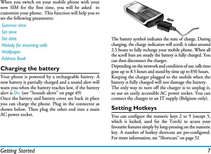 Getting Started 7When you switch on your mobile phone with yournew SIM for the first time, you will be asked  tocustomize your phone.  This function will help you toset the following parameters:Charging the batteryYour phone is powered by a rechargeable battery. Anew battery is partially charged and a sound alert willwarn you when the battery reaches low, if the batteryalert is On. (see &ldquo;Sounds alerts&rdquo; on page 49)Once the battery and battery cover are back in placeyou can charge the phone. Plug in the connector asshown below. Then plug the other end into a mainAC power socket.The battery symbol indicates the state of charge. Duringcharging, the charge indicators will scroll; it takes around2.5 hours to fully recharge your mobile phone. When allthe scroll bars are steady the battery is fully charged. Youcan then disconnect the charger.Depending on the network and condition of use, talk timegoes up to 8.5 hours and stand-by time up to 850 hours.Keeping the charger plugged to the mobile when thebattery is fully charged will not damage the battery. The only way to turn off the charger is to unplug it,so use an easily accessible AC power socket. You canconnect the charger to an IT supply (Belgium only).Setting HotkeysYou can configure the numeric keys 2 to 9 (except 5,which is locked, used for the Torch) to access yourfavourite features simply by long-pressing on the numerickey. A number of hotkey shortcuts are pre-configured.For more information, see &ldquo;Shortcuts&rdquo; on page 52Summer timeSet timeSet dateMelody for incoming callsWallpaperAddress Book