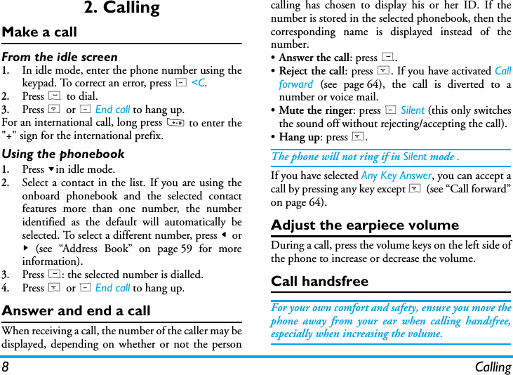 8 Calling2. CallingMake a callFrom the idle screen1.In idle mode, enter the phone number using thekeypad. To correct an error, press R <C.2.Press ( to dial.3.Press ) or R End call to hang up.For an international call, long press * to enter the"+" sign for the international prefix.Using the phonebook1.Press -in idle mode.2.Select a contact in the list. If you are using theonboard phonebook and the selected contactfeatures more than one number, the numberidentified as the default will automatically beselected. To select a different number, press < or> (see &ldquo;Address Book&rdquo; on page 59 for moreinformation).3.Press (: the selected number is dialled.4.Press ) or R End call to hang up.Answer and end a callWhen receiving a call, the number of the caller may bedisplayed, depending on whether or not the personcalling has chosen to display his or her ID. If thenumber is stored in the selected phonebook, then thecorresponding name is displayed instead of thenumber.&bull;Answer the call: press (.&bull;Reject the call: press ). If you have activated Callforward  (see page 64), the call is diverted to anumber or voice mail.&bull;Mute the ringer: press R Silent (this only switchesthe sound off without rejecting/accepting the call).&bull;Hang up: press ).The phone will not ring if in Silent mode .If you have selected Any Key Answer, you can accept acall by pressing any key except ) (see &ldquo;Call forward&rdquo;on page 64).Adjust the earpiece volumeDuring a call, press the volume keys on the left side ofthe phone to increase or decrease the volume.Call handsfreeFor your own comfort and safety, ensure you move thephone away from your ear when calling handsfree,especially when increasing the volume.
