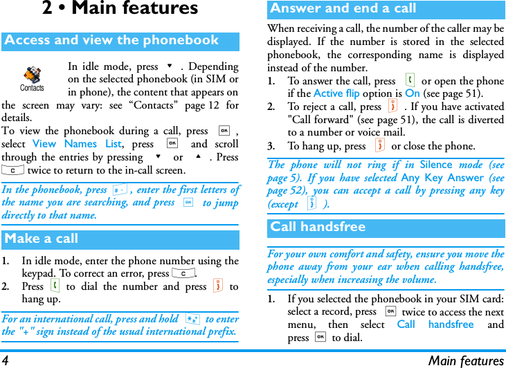 4 Main features2 &bull; Main featuresIn idle mode, press-. Dependingon the selected phonebook (in SIM orin phone), the content that appears onthe screen may vary: see &ldquo;Contacts&rdquo; page 12 fordetails.To view the phonebook during a call, press ,,select  View Names List, press , and scrollthrough the entries by pressing - or +. Pressc twice to return to the in-call screen.In the phonebook, press #, enter the first letters ofthe name you are searching, and press , to jumpdirectly to that name.1.In idle mode, enter the phone number using thekeypad. To correct an error, press c.2.Press(to dial the number and press)tohang up.For an international call, press and hold  * to enterthe "+" sign instead of the usual international prefix.When receiving a call, the number of the caller may bedisplayed. If the number is stored in the selectedphonebook, the corresponding name is displayedinstead of the number.1.To answer the call, press (or open the phoneif the Active flip option is On (see page 51).2.To reject a call, press). If you have activated"Call forward" (see page 51), the call is divertedto a number or voice mail.3.To hang up, press )or close the phone.The phone will not ring if in Silence mode (seepage 5). If you have selected Any Key Answer (seepage 52), you can accept a call by pressing any key(except )).For your own comfort and safety, ensure you move thephone away from your ear when calling handsfree,especially when increasing the volume.1.If you selected the phonebook in your SIM card:select a record, press ,twice to access the nextmenu, then select Call handsfree andpress,to dial.Access and view the phonebookMake a callContactsAnswer and end a callCall handsfree