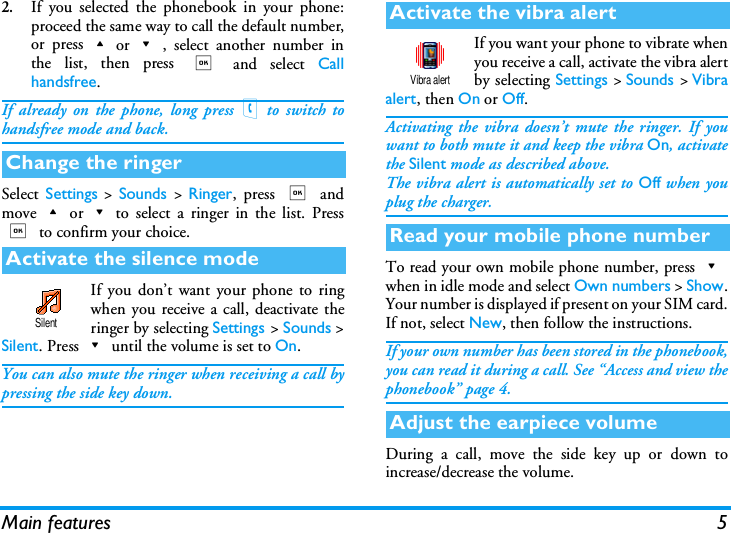 Main features 52.If you selected the phonebook in your phone:proceed the same way to call the default number,or press+or-, select another number inthe list, then press , and select Callhandsfree.If already on the phone, long press(to switch tohandsfree mode and back.Select  Settings > Sounds > Ringer, press , andmove+or-to select a ringer in the list. Press, to confirm your choice.If you don&rsquo;t want your phone to ringwhen you receive a call, deactivate theringer by selecting Settings > Sounds >Silent. Press-until the volume is set to On.You can also mute the ringer when receiving a call bypressing the side key down.If you want your phone to vibrate whenyou receive a call, activate the vibra alertby selecting Settings > Sounds > Vibraalert, then On or Off.Activating the vibra doesn&rsquo;t mute the ringer. If youwant to both mute it and keep the vibra On, activatethe Silent mode as described above.The vibra alert is automatically set to Off when youplug the charger.To read your own mobile phone number, press-when in idle mode and select Own numbers > Show.Your number is displayed if present on your SIM card.If not, select New, then follow the instructions.If your own number has been stored in the phonebook,you can read it during a call. See &ldquo;Access and view thephonebook&rdquo; page 4.During a call, move the side key up or down toincrease/decrease the volume.Change the ringerActivate the silence modeSilentActivate the vibra alertRead your mobile phone numberAdjust the earpiece volumeVibra alert