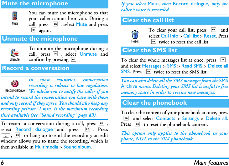 6 Main featuresYou can mute the microphone so thatyour caller cannot hear you. During acall, press ,, select Mute and press,again.To unmute the microphone during acall, press,, select Unmute andconfirm by pressing,.In most countries, conversationrecording is subject to law regulation.We advise you to notify the caller if youintend to record the conversation you have with themand only record if they agree. You should also keep anyrecording private. 1 min. is the maximum recordingtime available (see &ldquo;Sound recording&rdquo; page 49).To record a conversation during a call, press,,select  Record dialogue and press ,. Pressc,, or hang up to end the recording: an editwindow allows you to name the recording, which isthen available in Multimedia > Sound album.If you select Mute, then Record dialogue, only thecaller&rsquo;s voice is recorded.To clear your call list, press , andselect Call Info > Call list > Reset. Press,twice to reset the call list.To clear the whole messages list at once, press ,and select Messages > SMS > Read SMS > Delete allSMS. Press ,twice to reset the SMS list.You can also delete all the SMS messages from the SMSArchive menu. Deleting your SMS list is useful to freememory space in order to receive new messages.To clear the content of your phonebook at once, press, and select Contacts > Settings > Delete all.Press , to reset the phonebook content.This option only applies to the phonebook in yourphone, NOT to the SIM phonebook.Mute the microphoneUnmute the microphoneRecord a conversationMuteUnmuteRecord dialogueClear the call listClear the SMS listClear the phonebookReset