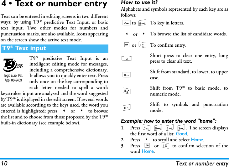 10 Text or number entry4 &bull; Text or number entryText can be entered in editing screens in two differentways: by using T9&reg; predictive Text Input, or basictext input. Two other modes for numbers andpunctuation marks, are also available. Icons appearingon the screen show the active text mode.T9&reg; predictive Text Input is anintelligent editing mode for messages,including a comprehensive dictionary.It allows you to quickly enter text. Pressonly once on the key corresponding toeach letter needed to spell a word:keystrokes input are analysed and the word suggestedby T9&reg; is displayed in the edit screen. If several wordsare available according to the keys used, the word youentered is highlighted: press < or > to browsethe list and to choose from those proposed by the T9&reg;built-in dictionary (see example below).How to use it?Alphabets and symbols represented by each key are asfollows:Example: how to enter the word "home":1.Press 4 6 6 3. The screen displaysthe first word of a list: Good.2.Press > to scroll and select Home.3.Press , or 1 to confirm selection of theword Home.T9&reg; Text inputTegic Euro. Pat. App. 08424632to 9To key in letters.< or >To browse the list of candidate words.,or 1To confirm entry.c Short press to clear one entry, longpress to clear all text.0Shift from standard, to lower, to uppercase.*Shift from T9&reg; to basic mode, tonumeric mode.#Shift to symbols and punctuationmode.