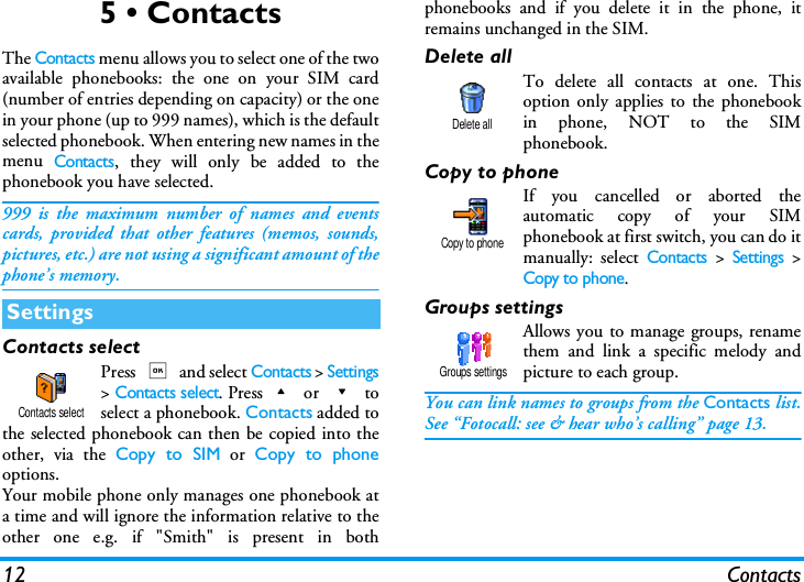 12 Contacts5 &bull; ContactsThe Contacts menu allows you to select one of the twoavailable phonebooks: the one on your SIM card(number of entries depending on capacity) or the onein your phone (up to 999 names), which is the defaultselected phonebook. When entering new names in themenu Contacts, they will only be added to thephonebook you have selected.999 is the maximum number of names and eventscards, provided that other features (memos, sounds,pictures, etc.) are not using a significant amount of thephone&rsquo;s memory.Contacts selectPress , and select Contacts > Settings> Contacts select. Press+ or - toselect a phonebook. Contacts added tothe selected phonebook can then be copied into theother, via the Copy to SIM or Copy to phoneoptions.Your mobile phone only manages one phonebook ata time and will ignore the information relative to theother one e.g. if "Smith" is present in bothphonebooks and if you delete it in the phone, itremains unchanged in the SIM.Delete allTo delete all contacts at one. Thisoption only applies to the phonebookin phone, NOT to the SIMphonebook.Copy to phoneIf you cancelled or aborted theautomatic copy of your SIMphonebook at first switch, you can do itmanually: select Contacts > Settings >Copy to phone.Groups settingsAllows you to manage groups, renamethem and link a specific melody andpicture to each group.You can link names to groups from the Contacts list.See &ldquo;Fotocall: see &amp; hear who&rsquo;s calling&rdquo; page 13.SettingsContacts selectDelete allCopy to phoneGroups settings