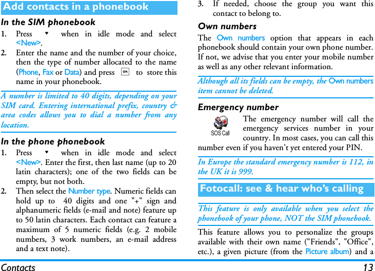 Contacts 13In the SIM phonebook1.Press - when in idle mode and select<New>.2.Enter the name and the number of your choice,then the type of number allocated to the name(Phone, Fax or Data) and press , to  store thisname in your phonebook.A number is limited to 40 digits, depending on yourSIM card. Entering international prefix, country &amp;area codes allows you to dial a number from anylocation.In the phone phonebook1.Press - when in idle mode and select<New>. Enter the first, then last name (up to 20latin characters); one of the two fields can beempty, but not both.2.Then select the Number type. Numeric fields canhold up to  40 digits and one "+" sign andalphanumeric fields (e-mail and note) feature upto 50 latin characters. Each contact can feature amaximum of 5 numeric fields (e.g. 2 mobilenumbers, 3 work numbers, an e-mail addressand a text note).3.If needed, choose the group you want thiscontact to belong to. Own numbersThe Own numbers option that appears in eachphonebook should contain your own phone number.If not, we advise that you enter your mobile numberas well as any other relevant information.Although all its fields can be empty, the Own numbersitem cannot be deleted.Emergency numberThe emergency number will call theemergency services number in yourcountry. In most cases, you can call thisnumber even if you haven&rsquo;t yet entered your PIN.In Europe the standard emergency number is 112, inthe UK it is 999. This feature is only available when you select thephonebook of your phone, NOT the SIM phonebook.This feature allows you to personalize the groupsavailable with their own name ("Friends", "Office",etc.), a given picture (from the Picture album) and aAdd contacts in a phonebookFotocall: see &amp; hear who&rsquo;s callingSOS Call