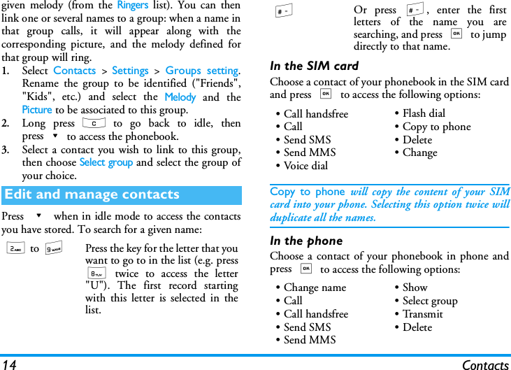 14 Contactsgiven melody (from the Ringers list). You can thenlink one or several names to a group: when a name inthat group calls, it will appear along with thecorresponding picture, and the melody defined forthat group will ring.1.Select  Contacts > Settings > Groups setting.Rename the group to be identified ("Friends","Kids", etc.) and select the Melody and thePicture to be associated to this group.2.Long press c to go back to idle, thenpress-to access the phonebook. 3.Select a contact you wish to link to this group,then choose Select group and select the group ofyour choice.Press - when in idle mode to access the contactsyou have stored. To search for a given name:In the SIM cardChoose a contact of your phonebook in the SIM cardand press , to access the following options:Copy to phone will copy the content of your SIMcard into your phone. Selecting this option twice willduplicate all the names.In the phoneChoose a contact of your phonebook in phone andpress , to access the following options:Edit and manage contacts2 to 9Press the key for the letter that youwant to go to in the list (e.g. press8 twice to access the letter"U"). The first record startingwith this letter is selected in thelist.#Or press #, enter the firstletters of the name you aresearching, and press , to jumpdirectly to that name.&bull; Call handsfree&bull;Call&bull;Send SMS&bull;Send MMS&bull;Voice dial&bull;Flash dial&bull; Copy to phone&bull; Delete&bull;Change&bull; Change name&bull;Call&bull; Call handsfree&bull;Send SMS&bull;Send MMS&bull;Show&bull;Select group&bull;Transmit&bull; Delete