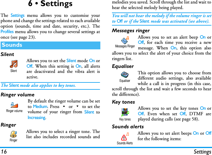 16 Settings6 &bull; SettingsThe Settings menu allows you to customise yourphone and change the settings related to each availableoption (sounds, time and date, security, etc.). TheProfiles menu allows you to change several settings atonce (see page 23).SilentAllows you to set the Silent mode On orOff. When this setting is On, all alertsare deactivated and the vibra alert isactive.The Silent mode also applies to key tones.Ringer volume By default the ringer volume can be setto Medium. Press+or-to set thevolume of your ringer from Silent toIncreasing.RingerAllows you to select a ringer tone. Thelist also includes recorded sounds andmelodies you saved. Scroll through the list and wait tohear the selected melody being played.You will not hear the melody if the volume ringer is setto Off or if the Silent mode was activated (see above).Messages ringerAllows you to set an alert beep On orOff, for each time you receive a newmessage. When On, this option alsoallows you to select the alert of your choice from theringers list.EqualiserThis option allows you to choose fromdifferent audio settings, also availablewhile a call is in progress (in this case,scroll through the list and wait a few seconds to hearthe difference).Key tonesAllows you to set the key tones On orOff. Even when set Off, DTMF areplayed during calls (see page 58).Sounds alertsAllows you to set alert beeps On or Offfor the following items:SoundsSilentRinger volumeRingerMessages RingerEqualiserKey tonesSounds Alerts