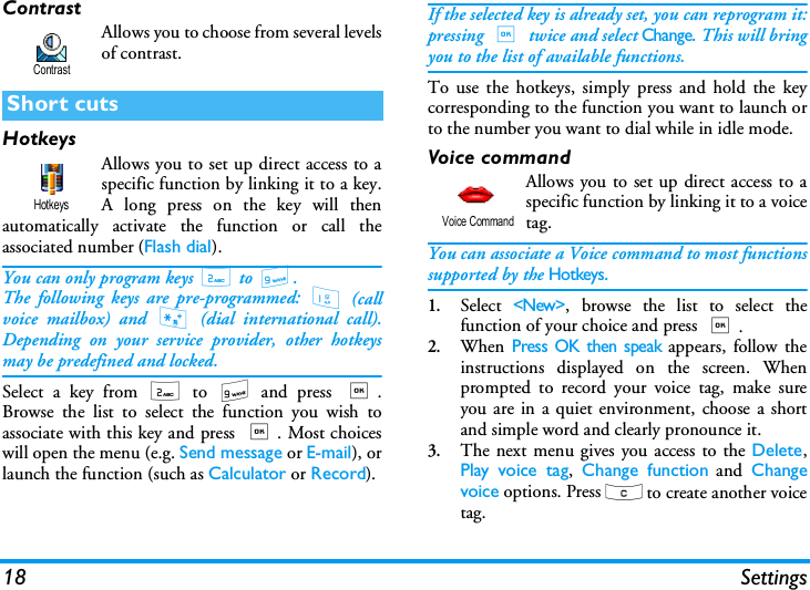 18 SettingsContrastAllows you to choose from several levelsof contrast.HotkeysAllows you to set up direct access to aspecific function by linking it to a key.A long press on the key will thenautomatically activate the function or call theassociated number (Flash dial).You can only program keys 2 to 9.The following keys are pre-programmed: 1 (callvoice mailbox) and * (dial international call).Depending on your service provider, other hotkeysmay be predefined and locked.Select a key from 2 to 9 and press ,.Browse the list to select the function you wish toassociate with this key and press ,. Most choiceswill open the menu (e.g. Send message or E-mail), orlaunch the function (such as Calculator or Record).If the selected key is already set, you can reprogram it:pressing , twice and select Change. This will bringyou to the list of available functions.To use the hotkeys, simply press and hold the keycorresponding to the function you want to launch orto the number you want to dial while in idle mode.Voice commandAllows you to set up direct access to aspecific function by linking it to a voicetag.You can associate a Voice command to most functionssupported by the Hotkeys.1.Select <New>, browse the list to select thefunction of your choice and press ,.2.When Press OK then speak appears, follow theinstructions displayed on the screen. Whenprompted to record your voice tag, make sureyou are in a quiet environment, choose a shortand simple word and clearly pronounce it.3.The next menu gives you access to the Delete,Play voice tag,  Change function and Changevoice options. Press c to create another voicetag.Short cutsContrastHotkeysVoice Command