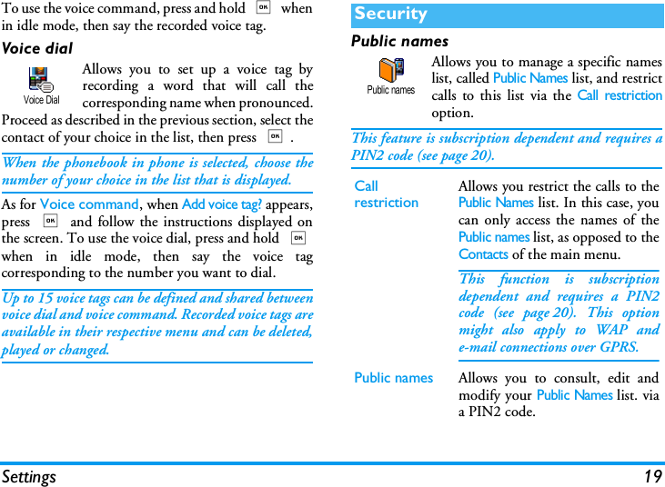 Settings 19To use the voice command, press and hold , whenin idle mode, then say the recorded voice tag.Voice dialAllows you to set up a voice tag byrecording a word that will call thecorresponding name when pronounced.Proceed as described in the previous section, select thecontact of your choice in the list, then press ,.When the phonebook in phone is selected, choose thenumber of your choice in the list that is displayed.As for Voice command, when Add voice tag? appears,press , and follow the instructions displayed onthe screen. To use the voice dial, press and hold ,when in idle mode, then say the voice tagcorresponding to the number you want to dial.Up to 15 voice tags can be defined and shared betweenvoice dial and voice command. Recorded voice tags areavailable in their respective menu and can be deleted,played or changed.Public namesAllows you to manage a specific nameslist, called Public Names list, and restrictcalls to this list via the Call restrictionoption.This feature is subscription dependent and requires aPIN2 code (see page 20).Voice DialSecurityCallrestrictionAllows you restrict the calls to thePublic Names list. In this case, youcan only access the names of thePublic names list, as opposed to theContacts of the main menu.This function is subscriptiondependent and requires a PIN2code (see page 20). This optionmight also apply to WAP ande-mail connections over GPRS.Public names Allows you to consult, edit andmodify your Public Names list. viaa PIN2 code.Public names