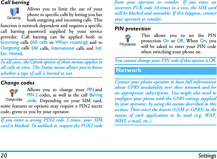 20 SettingsCall barringAllows you to limit the use of yourphone to specific calls by letting you barboth outgoing and incoming calls. Thisfunction is network dependent and requires a specificcall barring password supplied by your serviceprovider. Call barring can be applied both toIncoming calls (All calls or When roaming) and toOutgoing calls (All calls, International calls and Intl.Exc. Home). In all cases, the Cancel option of these menus applies toall calls at once. The Status menu allows you to knowwhether a type of call is barred or not.Change codesAllows you to change your PINandPIN 2 codes, as well as the call Barringcode. Depending on your SIM card,some features or options may require a PIN2 secretcode, given to you by your operator.If you enter a wrong PIN2 code 3 times, your SIMcard is blocked. To unblock it, request the PUK2 codefrom your operator or retailer. If you enter anincorrect PUK code 10 times in a row, the SIM cardwill be blocked and unusable. If this happens, contactyour operator or retailer.PIN protectionThis allows you to set the PINprotection On or Off. When On, youwill be asked to enter your PIN codewhen switching your phone on.You cannot change your PIN code if this option is Off.Contact your phone operator to have full informationabout GPRS availability over their network and foran appropriate subscription. You might also need toconfigure your phone with the GPRS settings suppliedby your operator, by using the menus described in thissection. Then select the bearer (GSM or GPRS) in themenus of each application to be used (e.g. WAP,MMS, e-mail, etc.).Call barringChange codesNetworkPIN protection
