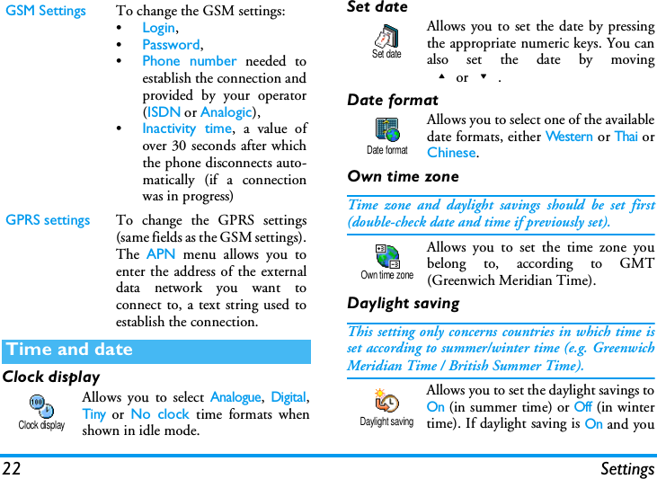 22 SettingsClock displayAllows you to select Analogue, Digital,Tiny or No clock time formats whenshown in idle mode.Set dateAllows you to set the date by pressingthe appropriate numeric keys. You canalso set the date by moving+or-.Date formatAllows you to select one of the availabledate formats, either Western or Thai orChinese.Own time zoneTime zone and daylight savings should be set first(double-check date and time if previously set).Allows you to set the time zone youbelong to, according to GMT(Greenwich Meridian Time).Daylight savingThis setting only concerns countries in which time isset according to summer/winter time (e.g. GreenwichMeridian Time / British Summer Time).Allows you to set the daylight savings toOn (in summer time) or Off (in wintertime). If daylight saving is On and youGSM Settings To change the GSM settings:&bull;Login,&bull;Password,&bull;Phone number needed toestablish the connection andprovided by your operator(ISDN or Analogic),&bull;Inactivity time, a value ofover 30 seconds after whichthe phone disconnects auto-matically (if a connectionwas in progress)GPRS settings To change the GPRS settings(same fields as the GSM settings).The  APN menu allows you toenter the address of the externaldata network you want toconnect to, a text string used toestablish the connection.Time and dateClock displaySet dateDate formatOwn time zoneDaylight saving