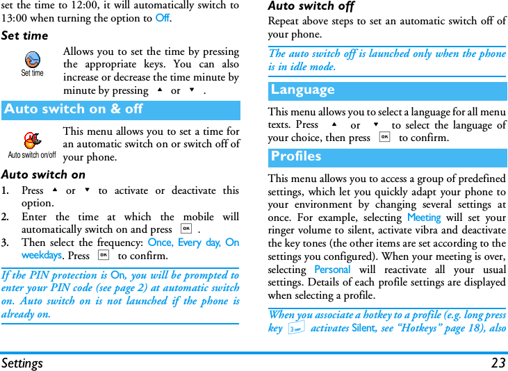 Settings 23set the time to 12:00, it will automatically switch to13:00 when turning the option to Off.Set timeAllows you to set the time by pressingthe appropriate keys. You can alsoincrease or decrease the time minute byminute by pressing+or-.This menu allows you to set a time foran automatic switch on or switch off ofyour phone.Auto switch on1.Press+or-to activate or deactivate thisoption.2.Enter the time at which the mobile willautomatically switch on and press ,.3.Then select the frequency: Once, Every day, Onweekdays. Press , to confirm.If the PIN protection is On, you will be prompted toenter your PIN code (see page 2) at automatic switchon. Auto switch on is not launched if the phone isalready on.Auto switch offRepeat above steps to set an automatic switch off ofyour phone.The auto switch off is launched only when the phoneis in idle mode.This menu allows you to select a language for all menutexts. Press + or - to select the language ofyour choice, then press , to confirm. This menu allows you to access a group of predefinedsettings, which let you quickly adapt your phone toyour environment by changing several settings atonce. For example, selecting Meeting will set yourringer volume to silent, activate vibra and deactivatethe key tones (the other items are set according to thesettings you configured). When your meeting is over,selecting Personal will reactivate all your usualsettings. Details of each profile settings are displayedwhen selecting a profile.When you associate a hotkey to a profile (e.g. long presskey 3 activates Silent, see &ldquo;Hotkeys&rdquo; page 18), alsoAuto switch on &amp; offSet timeAuto switch on/offLanguageProfiles