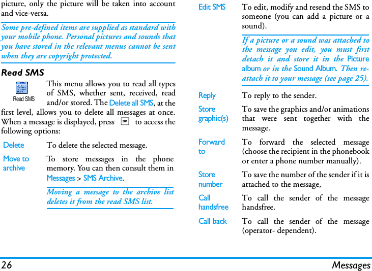26 Messagespicture, only the picture will be taken into accountand vice-versa.Some pre-defined items are supplied as standard withyour mobile phone. Personal pictures and sounds thatyou have stored in the relevant menus cannot be sentwhen they are copyright protected.Read SMSThis menu allows you to read all typesof SMS, whether sent, received, readand/or stored. The Delete all SMS, at thefirst level, allows you to delete all messages at once.When a message is displayed, press , to access thefollowing options:DeleteTo delete the selected message.Move toarchiveTo store messages in the phonememory. You can then consult them inMessages > SMS Archive.Moving a message to the archive listdeletes it from the read SMS list.Read SMSEdit SMSTo edit, modify and resend the SMS tosomeone (you can add a picture or asound).If a picture or a sound was attached tothe message you edit, you must firstdetach it and store it in the Picturealbum or in the Sound Album. Then re-attach it to your message (see page 25).ReplyTo reply to the sender.Storegraphic(s)To save the graphics and/or animationsthat were sent together with themessage.Forward toTo forward the selected message(choose the recipient in the phonebookor enter a phone number manually).StorenumberTo save the number of the sender if it isattached to the message,Call handsfreeTo call the sender of the messagehandsfree.Call back  To call the sender of the message(operator- dependent).