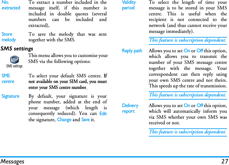 Messages 27SMS settingsThis menu allows you to customise yourSMS via the following options:No. extractedTo extract a number included in themessage itself, if this number isincluded in double quotes (severalnumbers can be included andextracted),StoremelodyTo save the melody that was senttogether with the SMS.SMS centreTo select your default SMS centre. Ifnot available on your SIM card, you mustenter your SMS centre number.SignatureBy default, your signature is yourphone number, added at the end ofyour message (which length isconsequently reduced). You can Editthe signature, Change and Save it.SMS settingsValidity periodTo select the length of time yourmessage is to be stored in your SMScentre. This is useful when therecipient is not connected to thenetwork (and thus cannot receive yourmessage immediately).This feature is subscription dependent.Reply pathAllows you to set On or Off this option,which allows you to transmit thenumber of your SMS message centretogether with the message. Yourcorrespondent can then reply usingyour own SMS centre and not theirs.This speeds up the rate of transmission.This feature is subscription dependent.Delivery reportAllows you to set On or Off this option,which will automatically inform youvia SMS whether your own SMS wasreceived or not.This feature is subscription dependent.