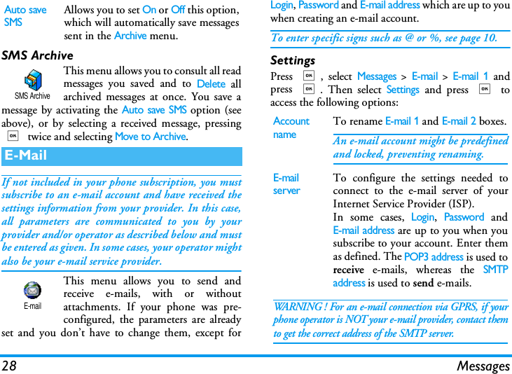 28 MessagesSMS ArchiveThis menu allows you to consult all readmessages you saved and to Delete allarchived messages at once. You save amessage by activating the Auto save SMS option (seeabove), or by selecting a received message, pressing, twice and selecting Move to Archive.If not included in your phone subscription, you mustsubscribe to an e-mail account and have received thesettings information from your provider. In this case,all parameters are communicated to you by yourprovider and/or operator as described below and mustbe entered as given. In some cases, your operator mightalso be your e-mail service provider.This menu allows you to send andreceive e-mails, with or withoutattachments. If your phone was pre-configured, the parameters are alreadyset and you don&rsquo;t have to change them, except forLogin, Password and E-mail address which are up to youwhen creating an e-mail account.To enter specific signs such as @ or %, see page 10.SettingsPress ,, select Messages > E-mail > E-mail 1 andpress ,. Then select Settings and press , toaccess the following options:Auto save SMSAllows you to set On or Off this option,which will automatically save messagessent in the Archive menu.E-MailSMS ArchiveE-mailAccount nameTo rename E-mail 1 and E-mail 2 boxes.An e-mail account might be predefinedand locked, preventing renaming.E-mail serverTo configure the settings needed toconnect to the e-mail server of yourInternet Service Provider (ISP).In some cases, Login, Password andE-mail address are up to you when yousubscribe to your account. Enter themas defined. The POP3 address is used toreceive e-mails, whereas the SMTPaddress is used to send e-mails. WARNING ! For an e-mail connection via GPRS, if yourphone operator is NOT your e-mail provider, contact themto get the correct address of the SMTP server.