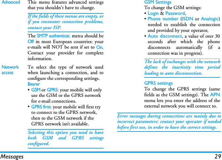 Messages 29Error messages during connections are mainly due toincorrect parameters: contact your operator if neededbefore first use, in order to have the correct settings.AdvancedThis menu features advanced settingsthat you shouldn&rsquo;t have to change.If the fields of these menus are empty, orif you encounter connection problems,contact your ISP.The SMTP authenticat. menu should beOff in most European countries: youre-mails will NOT be sent if set to On.Contact your provider for completeinformation.Network accessTo select the type of network usedwhen launching a connection, and toconfigure the corresponding settings.Bearer&bull;GSM or GPRS: your mobile will only use the GSM or the GPRS network for e-mail connections.&bull;GPRS first: your mobile will first try to connect to the GPRS network, then to the GSM network if the GPRS network isn&rsquo;t available.Selecting this option you need to haveboth GSM and GPRS settingsconfigured.GSM SettingsTo change the GSM settings:&bull;Login &amp; Password,&bull;Phone number (ISDN or Analogic)needed to establish the connectionand provided by your operator,&bull;Auto disconnect, a value of over 30seconds after which the phonedisconnects automatically (if aconnection was in progress).The lack of exchanges with the networkdefines the inactivity time periodleading to auto disconnection.GPRS settingsTo change the GPRS settings (samefields as the GSM settings). The APNmenu lets you enter the address of theexternal network you will connect to.