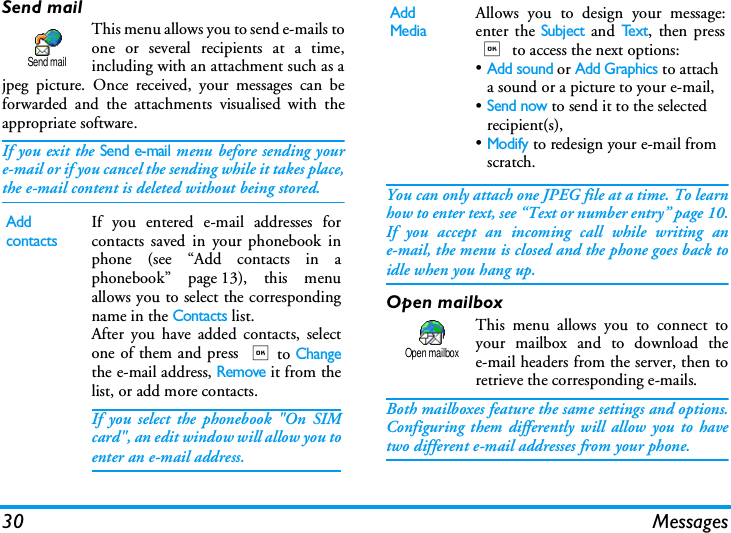30 MessagesSend mailThis menu allows you to send e-mails toone or several recipients at a time,including with an attachment such as ajpeg picture. Once received, your messages can beforwarded and the attachments visualised with theappropriate software.If you exit the Send e-mail menu before sending youre-mail or if you cancel the sending while it takes place,the e-mail content is deleted without being stored. You can only attach one JPEG file at a time. To learnhow to enter text, see &ldquo;Text or number entry&rdquo; page 10.If you accept an incoming call while writing ane-mail, the menu is closed and the phone goes back toidle when you hang up.Open mailboxThis menu allows you to connect toyour mailbox and to download thee-mail headers from the server, then toretrieve the corresponding e-mails.Both mailboxes feature the same settings and options.Configuring them differently will allow you to havetwo different e-mail addresses from your phone.Add contactsIf you entered e-mail addresses forcontacts saved in your phonebook inphone (see &ldquo;Add contacts in aphonebook&rdquo; page 13), this menuallows you to select the correspondingname in the Contacts list.After you have added contacts, selectone of them and press ,to Changethe e-mail address, Remove it from thelist, or add more contacts.If you select the phonebook "On SIMcard", an edit window will allow you toenter an e-mail address.Send mailAdd MediaAllows you to design your message:enter the Subject and Te x t, then press, to access the next options:&bull;Add sound or Add Graphics to attach a sound or a picture to your e-mail,&bull;Send now to send it to the selected recipient(s),&bull;Modify to redesign your e-mail from scratch.Open mailbox