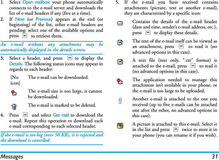 Messages 311.Select Open mailbox: your phone automaticallyconnects to the e-mail server and downloads thelist of e-mail headers if any (five at a time).2.If Next (or Previous) appears at the end (orbeginning) of the list, other e-mail headers arepending: select one of the available options andpress , to retrieve them.An e-mail without any attachment may beautomatically displayed in the details screen.3.Select a header, and press ,to display theDetails. The following status icons may appear inregards to each header:4.Press , and select Get mail to download thee-mail. Repeat this operation to download eache-mail corresponding to each selected header.If the e-mail is too big (over 50 KB), it is rejected andthe download is cancelled.5.If the e-mail you have received containsattachments (picture, text or another e-mail),they are characterised by a specific icon:[Noicon]The e-mail can be downloaded.The e-mail size is too large, it cannotbe downloaded.The e-mail is marked to be deleted.Contains the details of the e-mail header(date and time, sender&rsquo;s e-mail address, etc.),press , to display these details.The text of the e-mail itself can be viewed asan attachment, press , to read it (noadvanced options in this case).A text file (text only, ".txt" format) isattached to the e-mail, press , to read it(no advanced options in this case).The application needed to manage thisattachment isn&rsquo;t available in your phone, orthe e-mail is too large to be uploaded.Another e-mail is attached to the one youreceived (up to five e-mails can be attachedone after the other, no advanced options inthis case).A picture is attached to this e-mail. Select itin the list and press , twice to store it inyour phone (you can rename it if you wish).