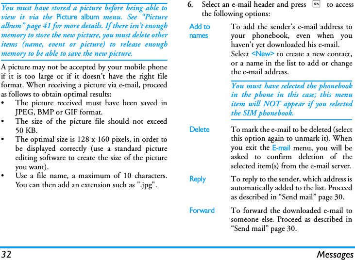 32 MessagesYou must have stored a picture before being able toview it via the Picture album menu. See &ldquo;Picturealbum&rdquo; page 41 for more details. If there isn&rsquo;t enoughmemory to store the new picture, you must delete otheritems (name, event or picture) to release enoughmemory to be able to save the new picture.A picture may not be accepted by your mobile phoneif it is too large or if it doesn&rsquo;t have the right fileformat. When receiving a picture via e-mail, proceedas follows to obtain optimal results:&bull; The picture received must have been saved inJPEG, BMP or GIF format.&bull; The size of the picture file should not exceed50 KB.&bull; The optimal size is 128 x 160 pixels, in order tobe displayed correctly (use a standard pictureediting software to create the size of the pictureyou want).&bull; Use a file name, a maximum of 10 characters.You can then add an extension such as ".jpg".6.Select an e-mail header and press , to accessthe following options:Add to namesTo add the sender&rsquo;s e-mail address toyour phonebook, even when youhaven&rsquo;t yet downloaded his e-mail.Select <New> to create a new contact,or a name in the list to add or changethe e-mail address.You must have selected the phonebookin the phone in this case; this menuitem will NOT appear if you selectedthe SIM phonebook.DeleteTo mark the e-mail to be deleted (selectthis option again to unmark it). Whenyou exit the E-mail menu, you will beasked to confirm deletion of theselected item(s) from the e-mail server.ReplyTo reply to the sender, which address isautomatically added to the list. Proceedas described in &ldquo;Send mail&rdquo; page 30.ForwardTo forward the downloaded e-mail tosomeone else. Proceed as described in&ldquo;Send mail&rdquo; page 30.