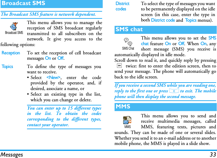 Messages 33The Broadcast SMS feature is network dependent.This menu allows you to manage thereception of SMS broadcast regularlytransmitted to all subscribers on thenetwork. It give you access to thefollowing options:This menu allows you to set the SMSchat feature On or Off. When On, anyshort message (SMS) you receive isautomatically displayed in idle mode.Scroll down to read it, and quickly reply by pressing, twice: first to enter the edition screen, then tosend your message. The phone will automatically goback to the idle screen.If you receive a second SMS while you are reading one,reply to the first one or press c to exit. The mobilephone will then display the second message.This menu allows you to send andreceive multimedia messages, calledMMS, featuring texts, pictures andsounds. They can be made of one or several slides.Whether you send it to an e-mail address or to anothermobile phone, the MMS is played in a slide show.Broadcast SMSReceptionTo set the reception of cell broadcastmessages On or Off.To p i c sTo define the type of messages youwant to receive.&bull; Select <New>, enter the codeprovided by the operator, and, ifdesired, associate a name, or&bull; Select an existing type in the list,which you can change or delete.You can enter up to 15 different typesin the list. To obtain the codescorresponding to the different types,contact your operator.Broadcast SMSDistrict codesTo select the type of messages you wantto be permanently displayed on the idlescreen (in this case, enter the type inboth District code and To p i c s  menus).SMS chatMMSSMS ChatMMS