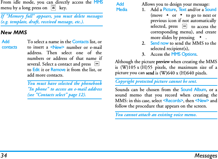 34 MessagesFrom idle mode, you can directly access the MMSmenu by a long press on m key. If "Memory full" appears, you must delete messages(e.g. template, draft, received message, etc.).New MMSAlthough the picture preview when creating the MMSis (W)105 x (H)55 pixels, the maximum size of apicture you can send is (W)640 x (H)640 pixels.Copyright protected picture cannot be sent.Sounds can be chosen from the Sound Album, or asound memo that you record when creating theMMS: in this case, select <Records>, then <New> andfollow the procedure that appears on the screen.You cannot attach an existing voice memo.Add contactsTo select a name in the Contacts list, orto insert a <New> number or e-mailaddress. Then select one of thenumbers or address of that name ifseveral. Select a contact and press ,to Edit it or Remove it from the list, oradd more contacts.You must have selected the phonebook"In phone" to access an e-mail address(see &ldquo;Contacts select&rdquo; page 12).Add MediaAllows you to design your message:1.Add a Picture, Te x t and/or a Sound(move+or-to go to next orprevious icon if not automaticallyselected, press , to access thecorresponding menu), and createmore slides by pressing >.2.Send now to send the MMS to theselected recipient(s),3.Access the MMS Options.