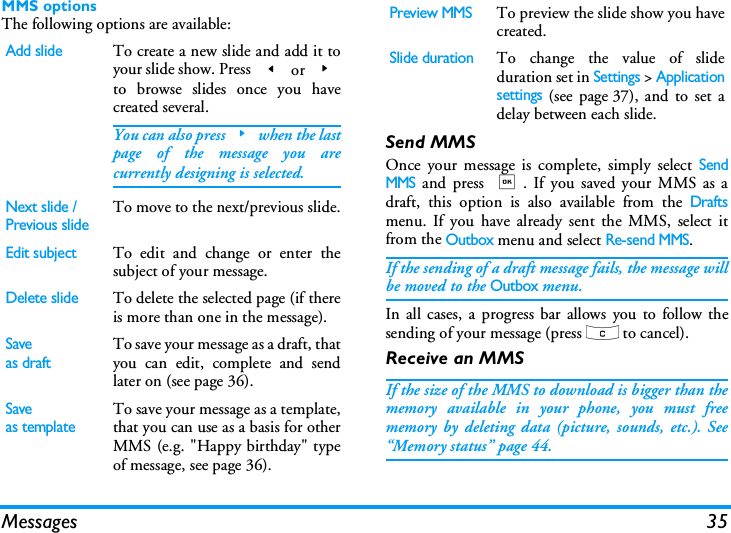 Messages 35MMS optionsThe following options are available:Send MMSOnce your message is complete, simply select SendMMS and press ,. If you saved your MMS as adraft, this option is also available from the Draftsmenu. If you have already sent the MMS, select itfrom the Outbox menu and select Re-send MMS.If the sending of a draft message fails, the message willbe moved to the Outbox menu.In all cases, a progress bar allows you to follow thesending of your message (press c to cancel).Receive an MMSIf the size of the MMS to download is bigger than thememory available in your phone, you must freememory by deleting data (picture, sounds, etc.). See&ldquo;Memory status&rdquo; page 44.Add slideTo create a new slide and add it toyour slide show. Press < or >to browse slides once you havecreated several.You can also press>when the lastpage of the message you arecurrently designing is selected.Next slide /Previous slideTo move to the next/previous slide.Edit subjectTo edit and change or enter thesubject of your message.Delete slideTo delete the selected page (if thereis more than one in the message).Saveas draftTo save your message as a draft, thatyou can edit, complete and sendlater on (see page 36).Saveas templateTo save your message as a template,that you can use as a basis for otherMMS (e.g. "Happy birthday" typeof message, see page 36).Preview MMSTo preview the slide show you havecreated.Slide durationTo change the value of slideduration set in Settings > Applicationsettings (see page 37), and to set adelay between each slide.