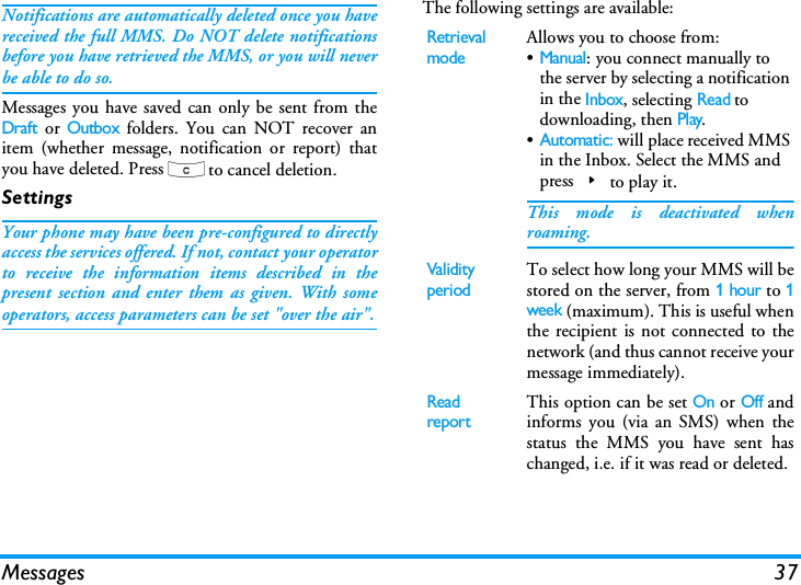 Messages 37Notifications are automatically deleted once you havereceived the full MMS. Do NOT delete notificationsbefore you have retrieved the MMS, or you will neverbe able to do so.Messages you have saved can only be sent from theDraft or Outbox folders. You can NOT recover anitem (whether message, notification or report) thatyou have deleted. Press c to cancel deletion.SettingsYour phone may have been pre-configured to directlyaccess the services offered. If not, contact your operatorto receive the information items described in thepresent section and enter them as given. With someoperators, access parameters can be set "over the air".The following settings are available:Retrieval modeAllows you to choose from:&bull;Manual: you connect manually to the server by selecting a notification in the Inbox, selecting Read to downloading, then Play.&bull;Automatic: will place received MMS in the Inbox. Select the MMS and press>to play it.This mode is deactivated whenroaming.Validity periodTo select how long your MMS will bestored on the server, from 1 hour to 1week (maximum). This is useful whenthe recipient is not connected to thenetwork (and thus cannot receive yourmessage immediately).Read reportThis option can be set On or Off andinforms you (via an SMS) when thestatus the MMS you have sent haschanged, i.e. if it was read or deleted.