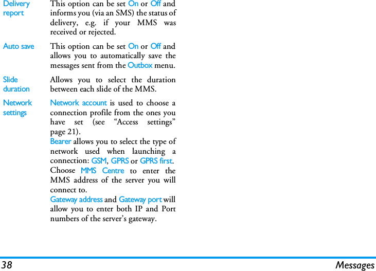 38 MessagesDelivery reportThis option can be set On or Off andinforms you (via an SMS) the status ofdelivery, e.g. if your MMS wasreceived or rejected.Auto saveThis option can be set On or Off andallows you to automatically save themessages sent from the Outbox menu.Slide durationAllows you to select the durationbetween each slide of the MMS.Network settingsNetwork account is used to choose aconnection profile from the ones youhave set (see &ldquo;Access settings&rdquo;page 21).Bearer allows you to select the type ofnetwork used when launching aconnection: GSM, GPRS or GPRS first.Choose MMS Centre to enter theMMS address of the server you willconnect to.Gateway address and Gateway port willallow you to enter both IP and Portnumbers of the server&rsquo;s gateway.