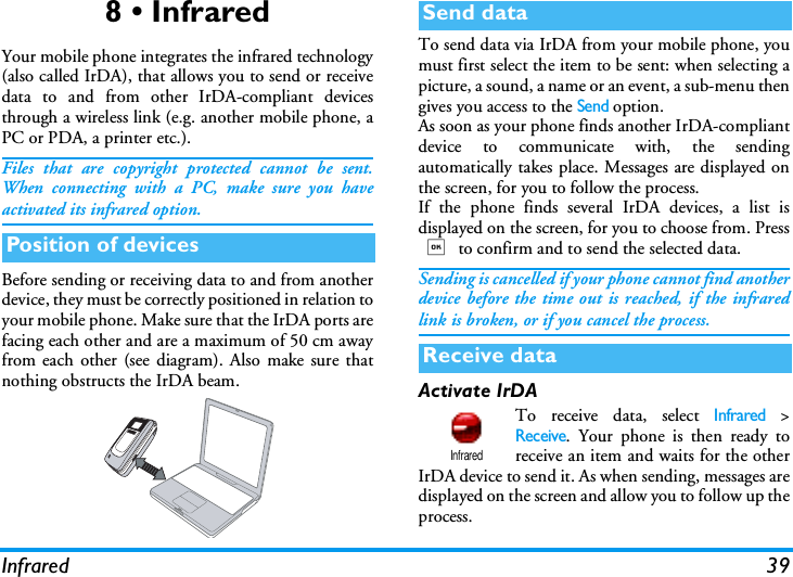 Infrared 398 &bull; InfraredYour mobile phone integrates the infrared technology(also called IrDA), that allows you to send or receivedata to and from other IrDA-compliant devicesthrough a wireless link (e.g. another mobile phone, aPC or PDA, a printer etc.).Files that are copyright protected cannot be sent.When connecting with a PC, make sure you haveactivated its infrared option.Before sending or receiving data to and from anotherdevice, they must be correctly positioned in relation toyour mobile phone. Make sure that the IrDA ports arefacing each other and are a maximum of 50 cm awayfrom each other (see diagram). Also make sure thatnothing obstructs the IrDA beam.To send data via IrDA from your mobile phone, youmust first select the item to be sent: when selecting apicture, a sound, a name or an event, a sub-menu thengives you access to the Send option.As soon as your phone finds another IrDA-compliantdevice to communicate with, the sendingautomatically takes place. Messages are displayed onthe screen, for you to follow the process.If the phone finds several IrDA devices, a list isdisplayed on the screen, for you to choose from. Press, to confirm and to send the selected data.Sending is cancelled if your phone cannot find anotherdevice before the time out is reached, if the infraredlink is broken, or if you cancel the process.Activate IrDATo receive data, select Infrared >Receive. Your phone is then ready toreceive an item and waits for the otherIrDA device to send it. As when sending, messages aredisplayed on the screen and allow you to follow up theprocess.Position of devicesSend dataReceive dataInfrared