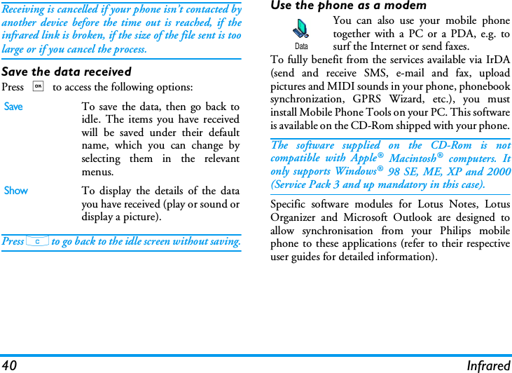 40 InfraredReceiving is cancelled if your phone isn&rsquo;t contacted byanother device before the time out is reached, if theinfrared link is broken, if the size of the file sent is toolarge or if you cancel the process.Save the data receivedPress , to access the following options:Press c to go back to the idle screen without saving.Use the phone as a modemYou can also use your mobile phonetogether with a PC or a PDA, e.g. tosurf the Internet or send faxes.To fully benefit from the services available via IrDA(send and receive SMS, e-mail and fax, uploadpictures and MIDI sounds in your phone, phonebooksynchronization, GPRS Wizard, etc.), you mustinstall Mobile Phone Tools on your PC. This softwareis available on the CD-Rom shipped with your phone.The software supplied on the CD-Rom is notcompatible with Apple&reg; Macintosh&reg; computers. Itonly supports Windows&reg; 98 SE, ME, XP and 2000(Service Pack 3 and up mandatory in this case).Specific software modules for Lotus Notes, LotusOrganizer and Microsoft Outlook are designed toallow synchronisation from your Philips mobilephone to these applications (refer to their respectiveuser guides for detailed information).SaveTo save the data, then go back toidle. The items you have receivedwill be saved under their defaultname, which you can change byselecting them in the relevantmenus.ShowTo display the details of the datayou have received (play or sound ordisplay a picture).Data