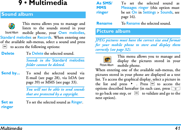 Multimedia 419 &bull; MultimediaThis menu allows you to manage andlisten to the sounds stored in yourmobile phone, your Own melodies,Standard melodies or Records. When entering oneof the available sub-menus, select a sound and press, to access the following options:JPEG pictures must have the correct size and formatfor your mobile phone to store and display themcorrectly (see page 32).This menu allows you to manage anddisplay the pictures stored in yourmobile phone.When entering one of the available sub-menus, thepictures stored in your phone are displayed as a textlist. To access the graphical display, select a picture inthe list and press>. Press,to access theoptions described hereafter (in each case, press cto go back one step, or , to validate and go to thenext option).Sound albumDelete To Delete the selected sound.Sounds in the Standard melodiesfolder cannot be deleted.Send by... To send the selected sound viaE-mail (see page 28), via IrDA (seepage 39) or MMS (see page 33).You will not be able to send soundsthat are protected by a copyright.Set as ringerTo set the selected sound as Ringer.Sound AlbumAs SMS/MMS ringerTo set the selected sound asMessages ringer (this option mustbe set On in Settings > Sounds, seepage 16).Rename To  Rename the selected sound.Picture albumPicture Album