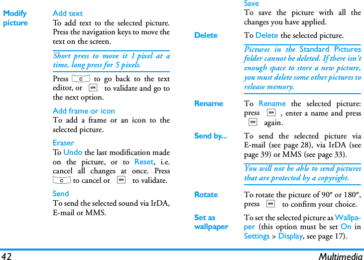 42 MultimediaModify pictureAdd textTo add text to the selected picture.Press the navigation keys to move thetext on the screen.Short press to move it 1 pixel at atime, long press for 5 pixels.Press  c to go back to the texteditor, or , to validate and go tothe next option.Add frame or iconTo add a frame or an icon to theselected picture.EraserTo   Undo the last modification madeon the picture, or to Reset, i.e.cancel all changes at once. Pressc to cancel or , to validate.SendTo send the selected sound via IrDA,E-mail or MMS.SaveTo save the picture with all thechanges you have applied.DeleteTo Delete the selected picture.Pictures in the Standard Picturesfolder cannot be deleted. If there isn&rsquo;tenough space to store a new picture,you must delete some other pictures torelease memory.RenameTo  Rename the selected picture:press ,, enter a name and press, again.Send by...To send the selected picture viaE-mail (see page 28), via IrDA (seepage 39) or MMS (see page 33).You will not be able to send picturesthat are protected by a copyright.RotateTo rotate the picture of 90&deg; or 180&deg;,press , to confirm your choice.Set as wallpaperTo set the selected picture as Wallpa-per (this option must be set On inSettings > Display, see page 17).