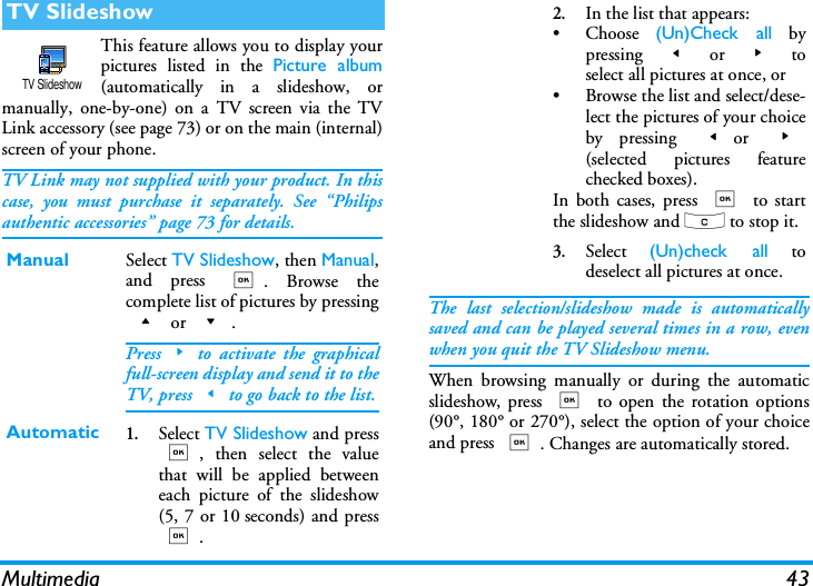 Multimedia 43This feature allows you to display yourpictures listed in the Picture album(automatically in a slideshow, ormanually, one-by-one) on a TV screen via the TVLink accessory (see page 73) or on the main (internal)screen of your phone.TV Link may not supplied with your product. In thiscase, you must purchase it separately. See &ldquo;Philipsauthentic accessories&rdquo; page 73 for details.The last selection/slideshow made is automaticallysaved and can be played several times in a row, evenwhen you quit the TV Slideshow menu.When browsing manually or during the automaticslideshow, press , to open the rotation options(90&deg;, 180&deg; or 270&deg;), select the option of your choiceand press ,. Changes are automatically stored.TV SlideshowManual Select TV Slideshow, then Manual,and press ,. Browse thecomplete list of pictures by pressing+ or -.Press>to activate the graphicalfull-screen display and send it to theTV, press<to go back to the list.Automatic1.Select TV Slideshow and press,, then select the valuethat will be applied betweeneach picture of the slideshow(5, 7 or 10 seconds) and press,.TV Slideshow2.In the list that appears:&bull; Choose  (Un)Check all bypressing  < or > toselect all pictures at once, or&bull; Browse the list and select/dese-lect the pictures of your choiceby pressing <or  >(selected pictures featurechecked boxes).In both cases, press , to startthe slideshow and c to stop it.3.Select  (Un)check all todeselect all pictures at once.