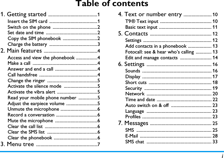 iTable of contents1. Getting started ............................................1Insert the SIM card  ...........................................1Switch on the phone  ........................................2Set date and time ..............................................2Copy the SIM phonebook ...............................2Charge the battery  ...........................................32. Main features ................................................4Access and view the phonebook ...................4Make a call  ..........................................................4Answer and end a call ......................................4Call handsfree  ....................................................4Change the ringer  .............................................5Activate the silence mode  ..............................5Activate the vibra alert ....................................5Read your mobile phone number  .................5Adjust the earpiece volume ............................5Unmute the microphone .................................6Record a conversation .....................................6Mute the microphone  ......................................6Clear the call list  ...............................................6Clear the SMS list  .............................................6Clear the phonebook .......................................63. Menu tree .......................................................74. Text or number entry ......................... 10T9 &reg; Text input .............................................. 10Basic text input ............................................... 115. Contacts ....................................................... 12Settings ............................................................. 12Add contacts in a phonebook ..................... 13Fotocall: see &amp; hear who&rsquo;s calling  .............. 13Edit and manage contacts  ............................ 146. Settings .......................................................... 16Sounds .............................................................. 16Display .............................................................. 17Short cuts  ........................................................ 18Security ............................................................ 19Network .......................................................... 20Time and date ................................................. 22Auto switch on &amp; off  .................................... 23Language .......................................................... 23Profiles .............................................................. 237. Messages ....................................................... 25SMS ................................................................... 25E-Mail ................................................................ 28SMS chat  .......................................................... 33